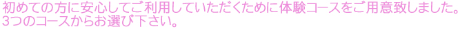 初めての方に安心してご利用していただくために体験コースをご用意致しました。３つのコースからお選び下さい。