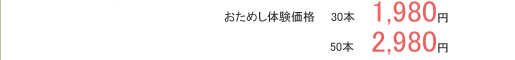 おためし体験価格　　30本 　1,980円　　　　　50本 　2,980円