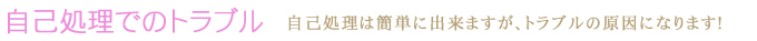 自己処理でのトラブル　自己処理は簡単に出来ますが、トラブルの原因になります！